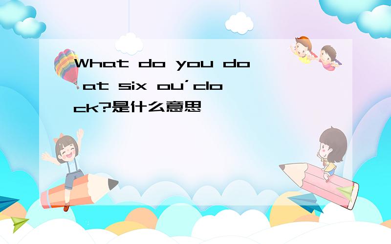 What do you do at six ou’clock?是什么意思