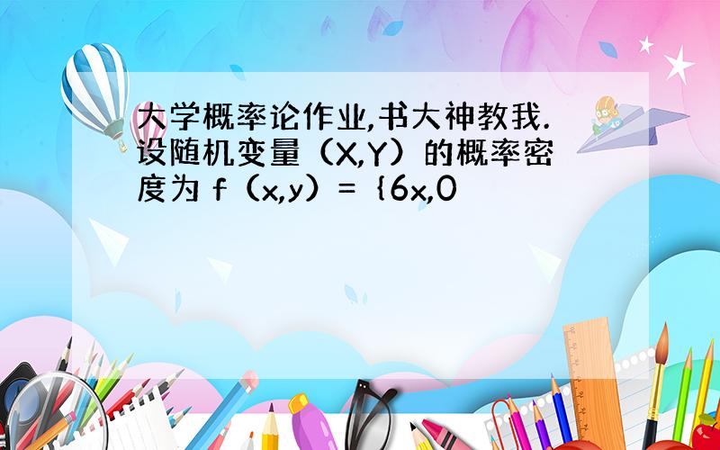 大学概率论作业,书大神教我.设随机变量（X,Y）的概率密度为 f（x,y）=｛6x,0