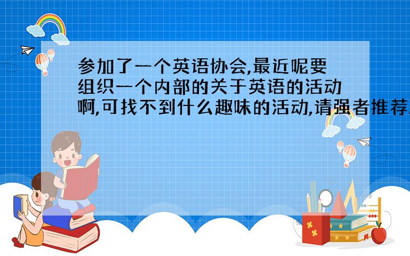 参加了一个英语协会,最近呢要组织一个内部的关于英语的活动啊,可找不到什么趣味的活动,请强者推荐.