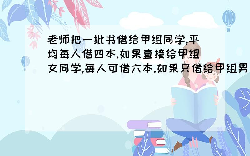 老师把一批书借给甲组同学,平均每人借四本.如果直接给甲组女同学,每人可借六本.如果只借给甲组男同学,平均每人借几本?