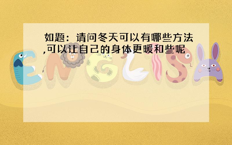 如题：请问冬天可以有哪些方法,可以让自己的身体更暖和些呢