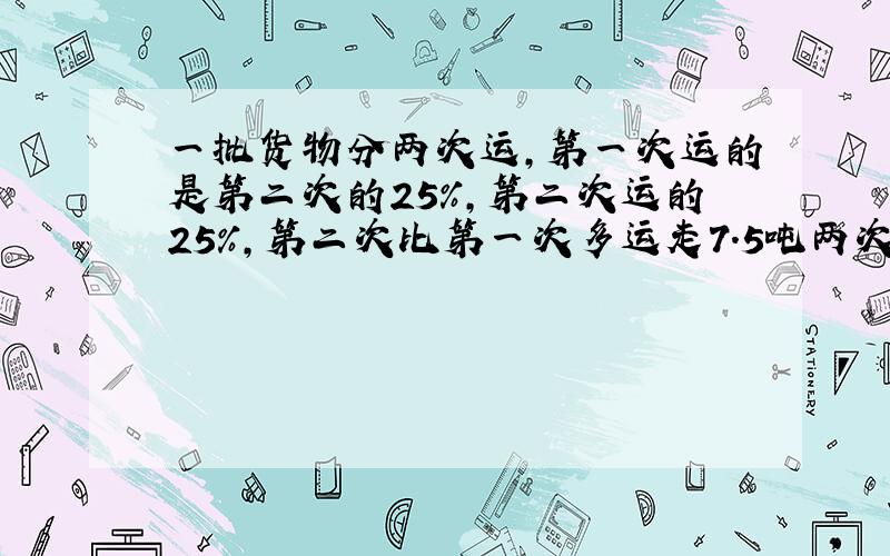 一批货物分两次运,第一次运的是第二次的25%,第二次运的25%,第二次比第一次多运走7.5吨两次各运走多少吨