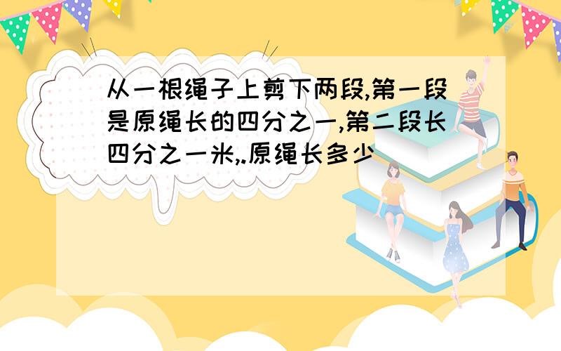 从一根绳子上剪下两段,第一段是原绳长的四分之一,第二段长四分之一米,.原绳长多少