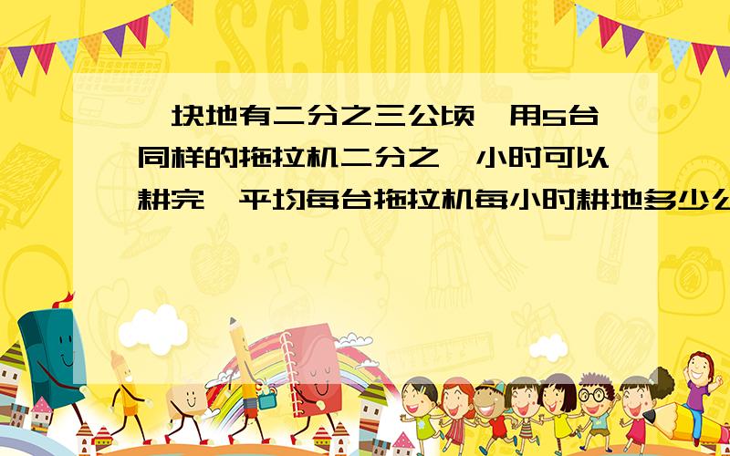 一块地有二分之三公顷,用5台同样的拖拉机二分之一小时可以耕完,平均每台拖拉机每小时耕地多少公顷?