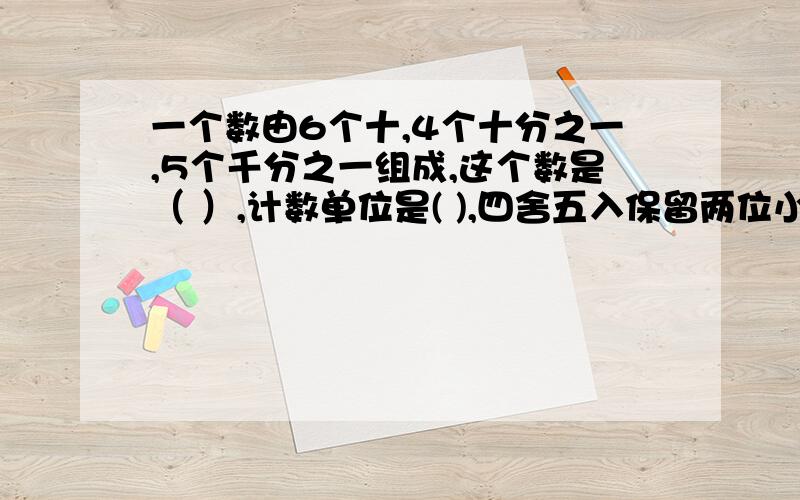 一个数由6个十,4个十分之一,5个千分之一组成,这个数是（ ）,计数单位是( ),四舍五入保留两位小数约是（