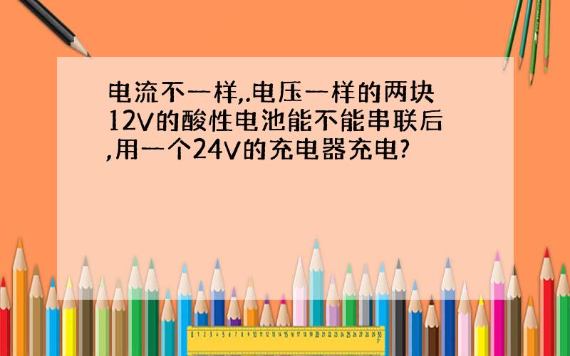 电流不一样,.电压一样的两块12V的酸性电池能不能串联后,用一个24V的充电器充电?