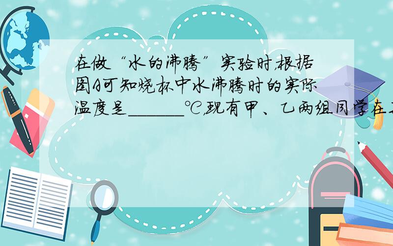 在做“水的沸腾”实验时，根据图A可知烧杯中水沸腾时的实际温度是______℃，现有甲、乙两组同学在某实验室里做“水的沸腾