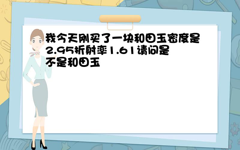 我今天刚买了一块和田玉密度是2.95折射率1.61请问是不是和田玉