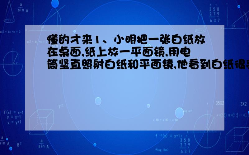 懂的才来1、小明把一张白纸放在桌面,纸上放一平面镜,用电筒坚直照射白纸和平面镜,他看到白纸很亮,而平面镜很暗.请你解释一