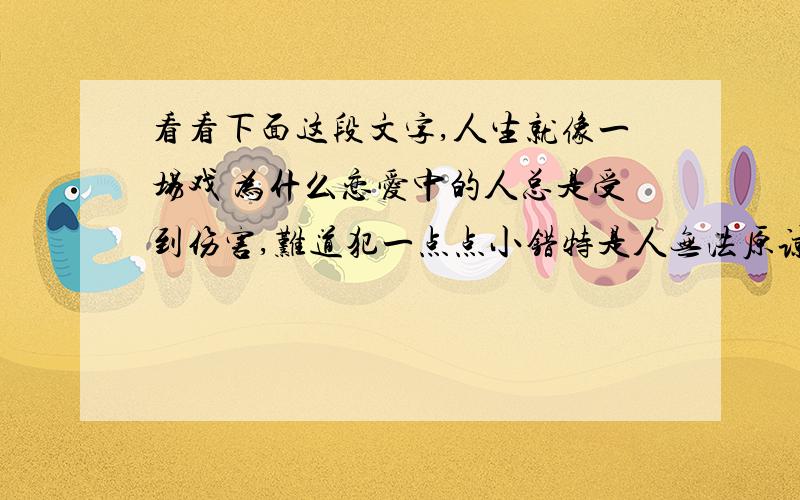 看看下面这段文字,人生就像一场戏 为什么恋爱中的人总是受到伤害,难道犯一点点小错特是人无法原谅的吗?难道世上就没有一种让