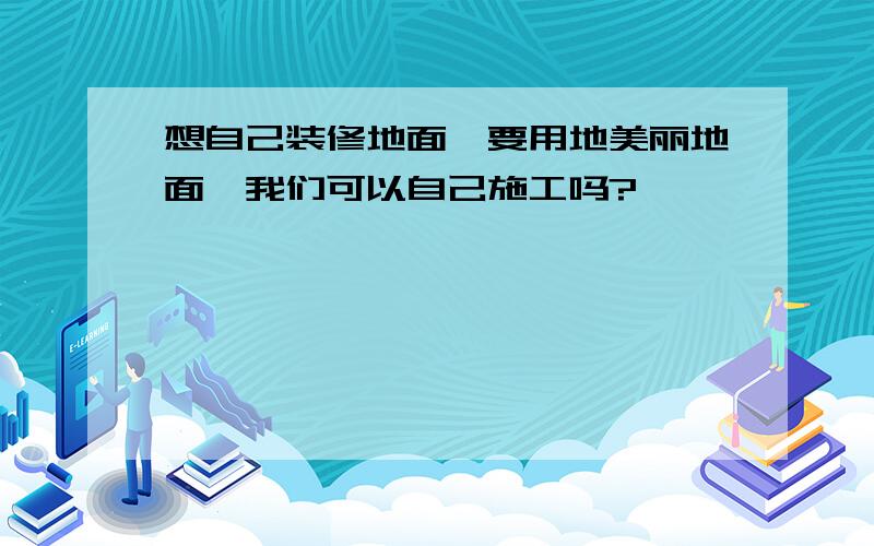 想自己装修地面,要用地美丽地面,我们可以自己施工吗?