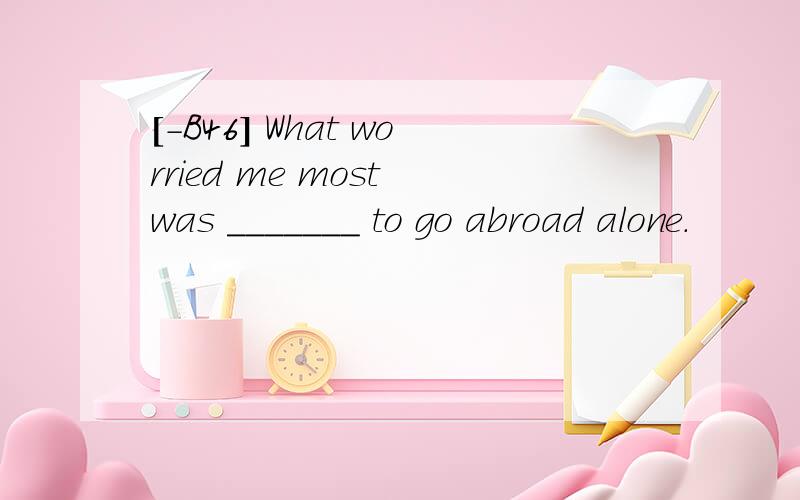 [-B46] What worried me most was _______ to go abroad alone.