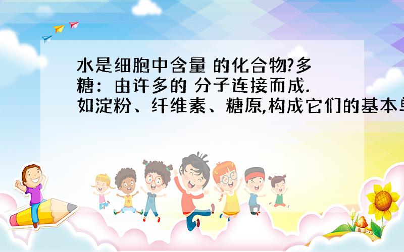 水是细胞中含量 的化合物?多糖：由许多的 分子连接而成.如淀粉、纤维素、糖原,构成它们的基本单位是?