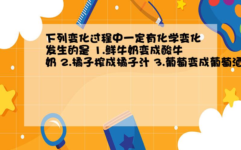 下列变化过程中一定有化学变化发生的是 1.鲜牛奶变成酸牛奶 2.橘子榨成橘子汁 3.葡萄变成葡萄酒