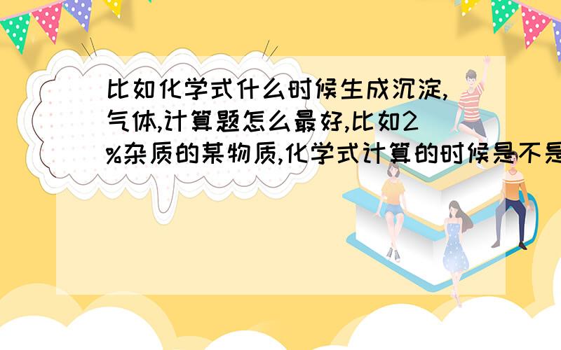 比如化学式什么时候生成沉淀,气体,计算题怎么最好,比如2%杂质的某物质,化学式计算的时候是不是用物质质量×98%进行计算