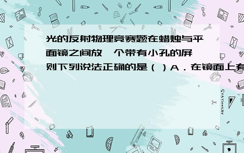 光的反射物理竞赛题在蜡烛与平面镜之间放一个带有小孔的屏,则下列说法正确的是（）A．在镜面上有一个烛焰的实像B．在镜面上有