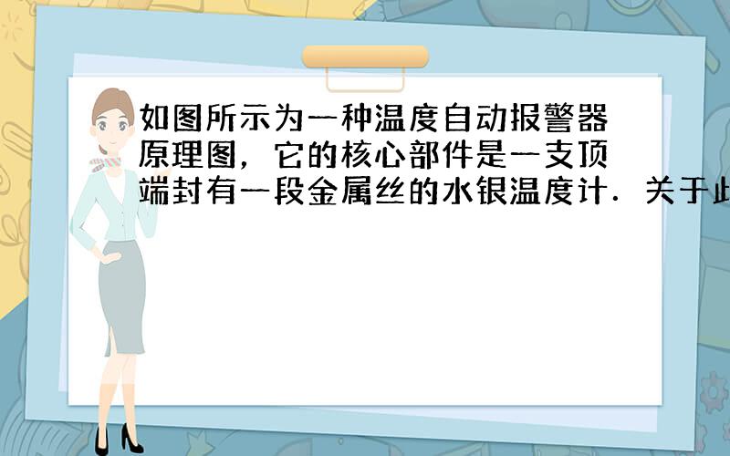 如图所示为一种温度自动报警器原理图，它的核心部件是一支顶端封有一段金属丝的水银温度计．关于此温度报警器的说法正确的是（