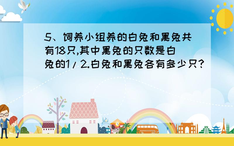 5、饲养小组养的白兔和黑兔共有18只,其中黑兔的只数是白兔的1/2.白兔和黑兔各有多少只?