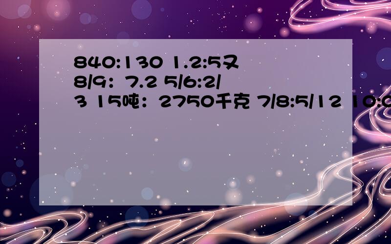 840:130 1.2:5又8/9：7.2 5/6:2/3 15吨：2750千克 7/8:5/12 10:0.02 0.