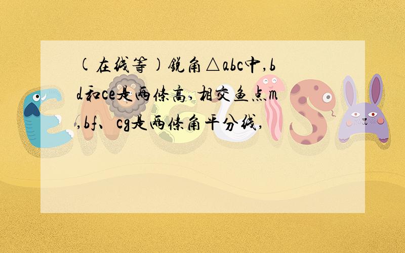 (在线等)锐角△abc中,bd和ce是两条高,相交鱼点m,bf、cg是两条角平分线,