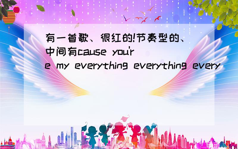 有一首歌、很红的!节奏型的、中间有cause you're my everything everything every