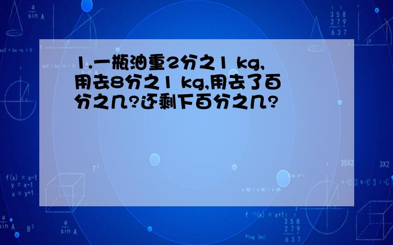 1.一瓶油重2分之1 kg,用去8分之1 kg,用去了百分之几?还剩下百分之几?