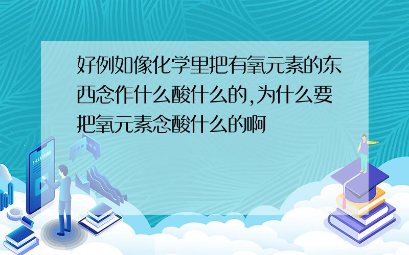 好例如像化学里把有氧元素的东西念作什么酸什么的,为什么要把氧元素念酸什么的啊