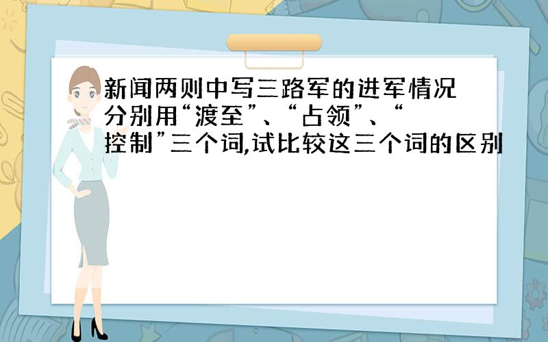 新闻两则中写三路军的进军情况分别用“渡至”、“占领”、“控制”三个词,试比较这三个词的区别