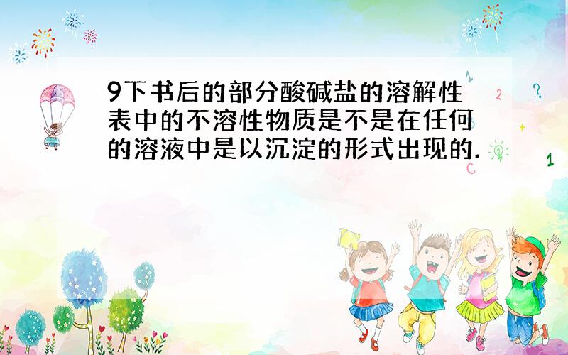 9下书后的部分酸碱盐的溶解性表中的不溶性物质是不是在任何的溶液中是以沉淀的形式出现的.