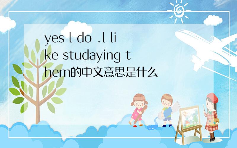 yes l do .l like studaying them的中文意思是什么