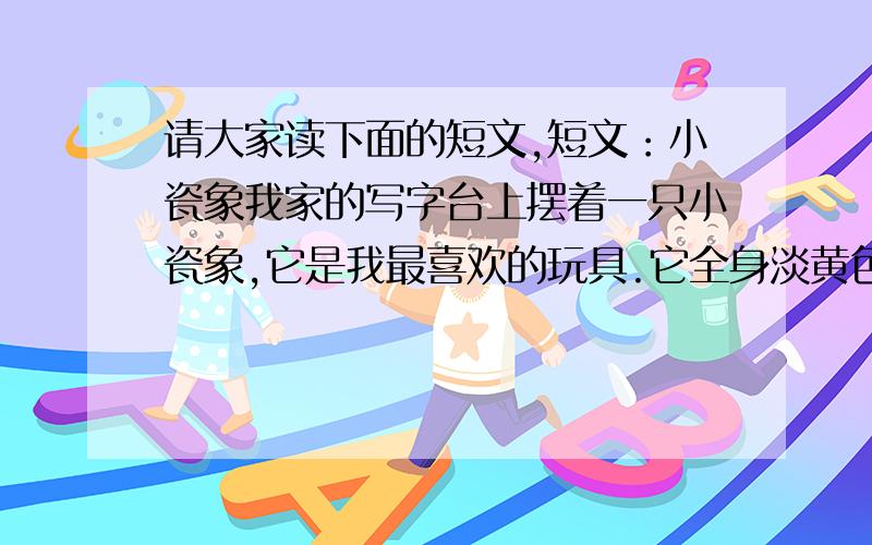 请大家读下面的短文,短文：小瓷象我家的写字台上摆着一只小瓷象,它是我最喜欢的玩具.它全身淡黄色,长长的鼻子向上翘着,好像