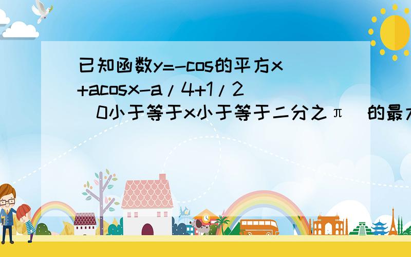 已知函数y=-cos的平方x+acosx-a/4+1/2(0小于等于x小于等于二分之π）的最大值为2 .求a的值