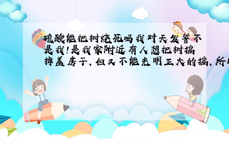 硫酸能把树烧死吗我对天发誓不是我！是我家附近有人想把树搞掉盖房子，但又不能光明正大的搞，所以他偷了瓶硫酸，我估计他是想用