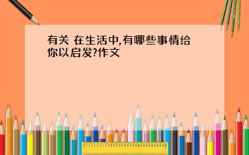 有关 在生活中,有哪些事情给你以启发?作文