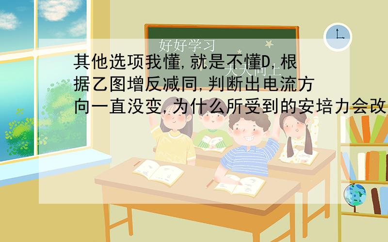 其他选项我懂,就是不懂D,根据乙图增反减同,判断出电流方向一直没变,为什么所受到的安培力会改变方向呢?