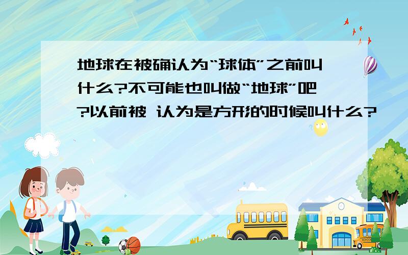 地球在被确认为“球体”之前叫什么?不可能也叫做“地球”吧?以前被 认为是方形的时候叫什么?