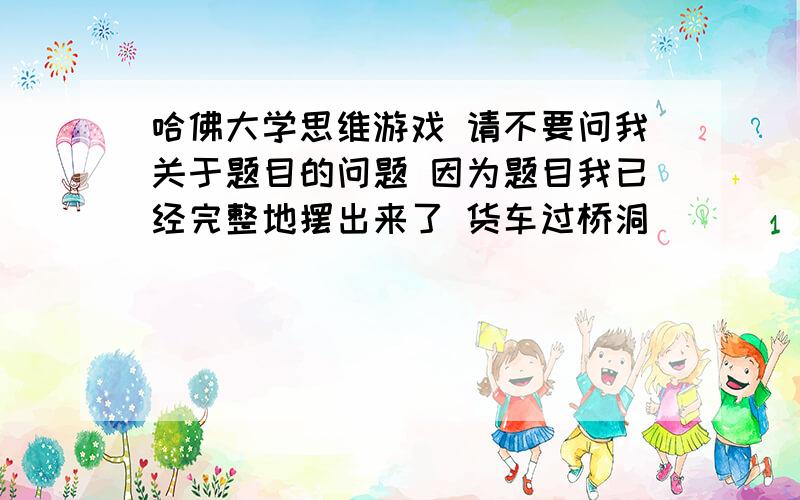 哈佛大学思维游戏 请不要问我关于题目的问题 因为题目我已经完整地摆出来了 货车过桥洞