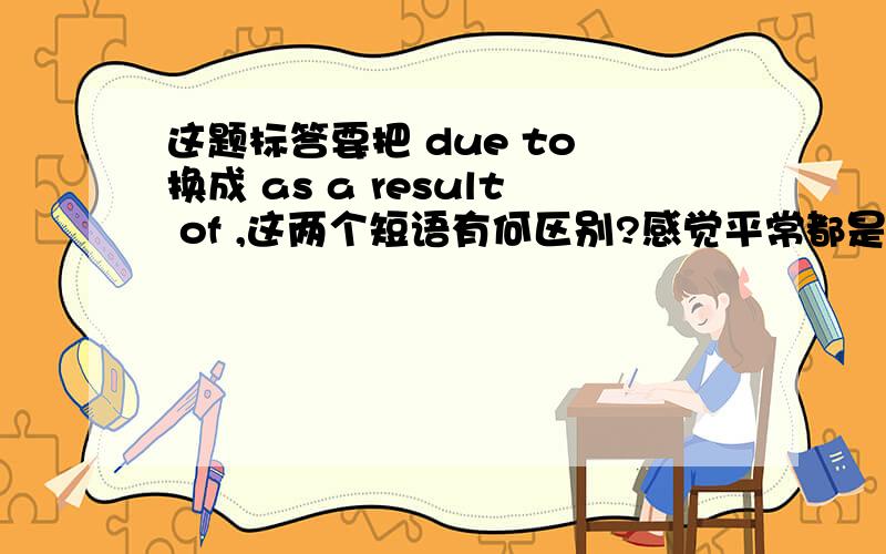 这题标答要把 due to 换成 as a result of ,这两个短语有何区别?感觉平常都是