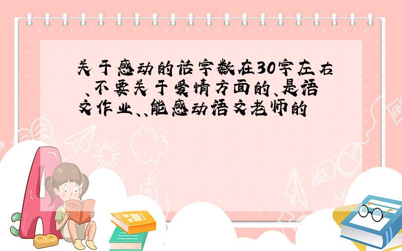 关于感动的话字数在30字左右 、不要关于爱情方面的、是语文作业、、能感动语文老师的