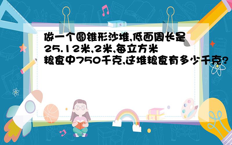 做一个圆锥形沙堆,低面周长是25.12米,2米,每立方米粮食中750千克,这堆粮食有多少千克?