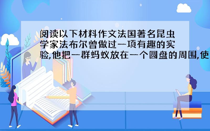 阅读以下材料作文法国著名昆虫学家法布尔曾做过一项有趣的实验,他把一群蚂蚁放在一个圆盘的周围,使他们首尾相接,绕圆盘排成一