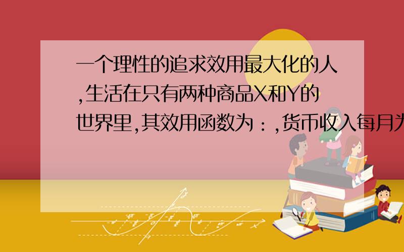 一个理性的追求效用最大化的人,生活在只有两种商品X和Y的世界里,其效用函数为：,货币收入每月为656元,Px=8元.