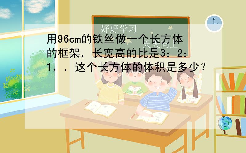 用96cm的铁丝做一个长方体的框架．长宽高的比是3：2：1，．这个长方体的体积是多少？