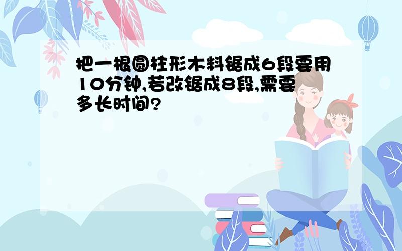 把一根圆柱形木料锯成6段要用10分钟,若改锯成8段,需要多长时间?