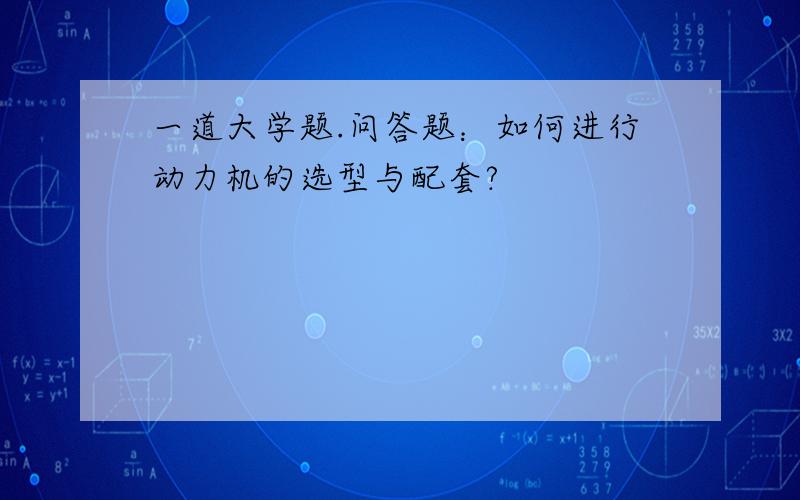 一道大学题.问答题：如何进行动力机的选型与配套?