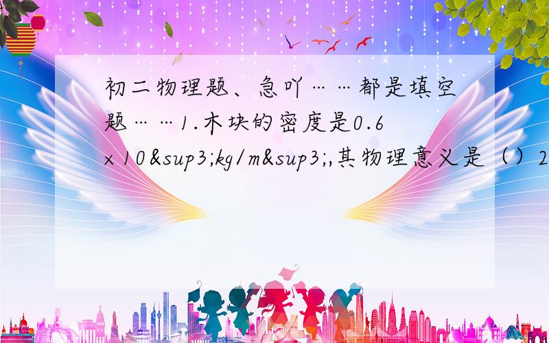 初二物理题、急吖……都是填空题……1.木块的密度是0.6×10³kg/m³,其物理意义是（）2.纯水