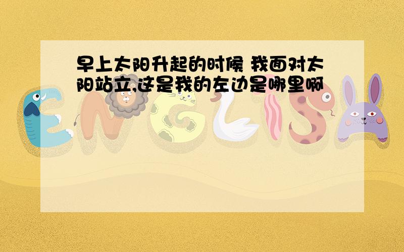 早上太阳升起的时候 我面对太阳站立,这是我的左边是哪里啊