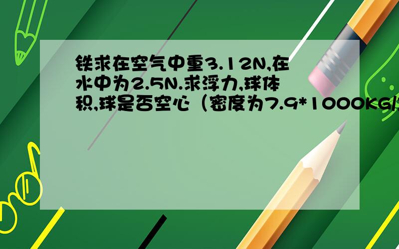 铁求在空气中重3.12N,在水中为2.5N.求浮力,球体积,球是否空心（密度为7.9*1000KG/立方米,g取10N/