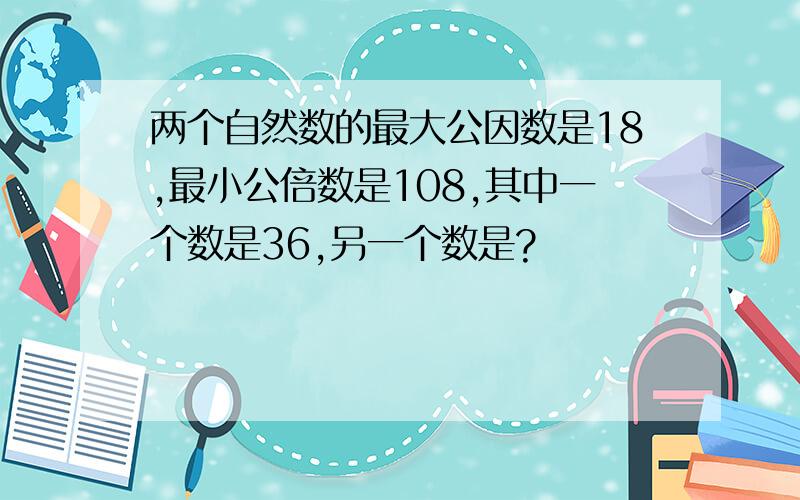 两个自然数的最大公因数是18,最小公倍数是108,其中一个数是36,另一个数是?