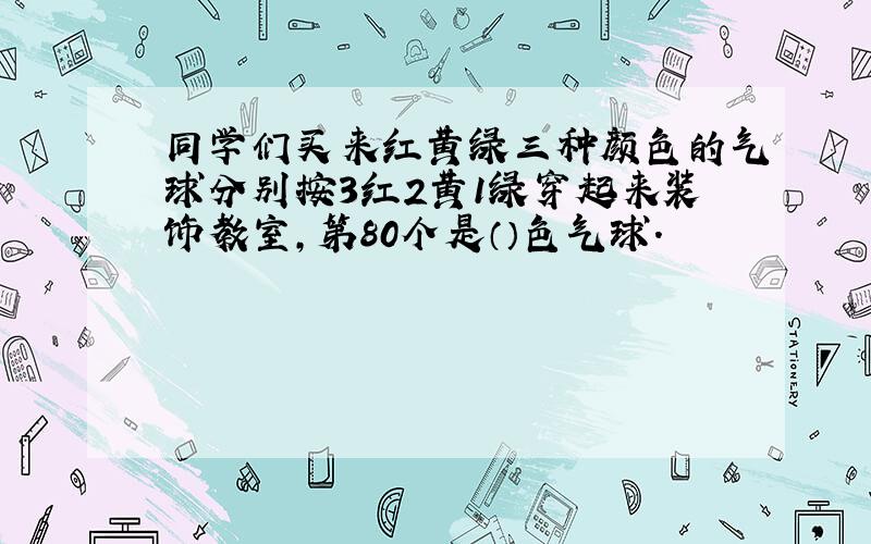 同学们买来红黄绿三种颜色的气球分别按3红2黄1绿穿起来装饰教室,第80个是（）色气球.